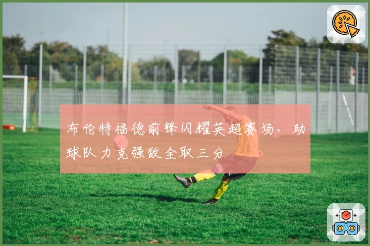 布伦特福德前锋闪耀英超赛场，助球队力克强敌全取三分