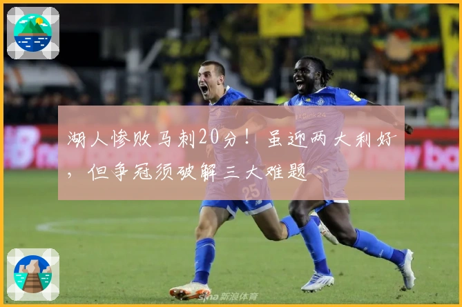 湖人惨败马刺20分！虽迎两大利好，但争冠须破解三大难题