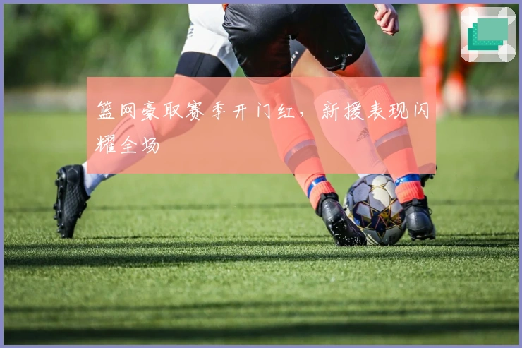 篮网豪取赛季开门红，新援表现闪耀全场