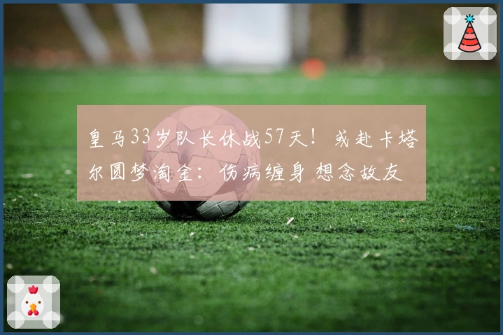 皇马33岁队长休战57天!或赴卡塔尔圆梦淘金:伤病缠身 想念故友