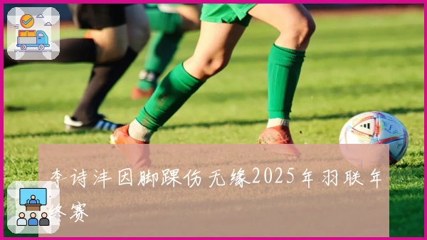 李诗沣因脚踝伤无缘2025年羽联年终赛