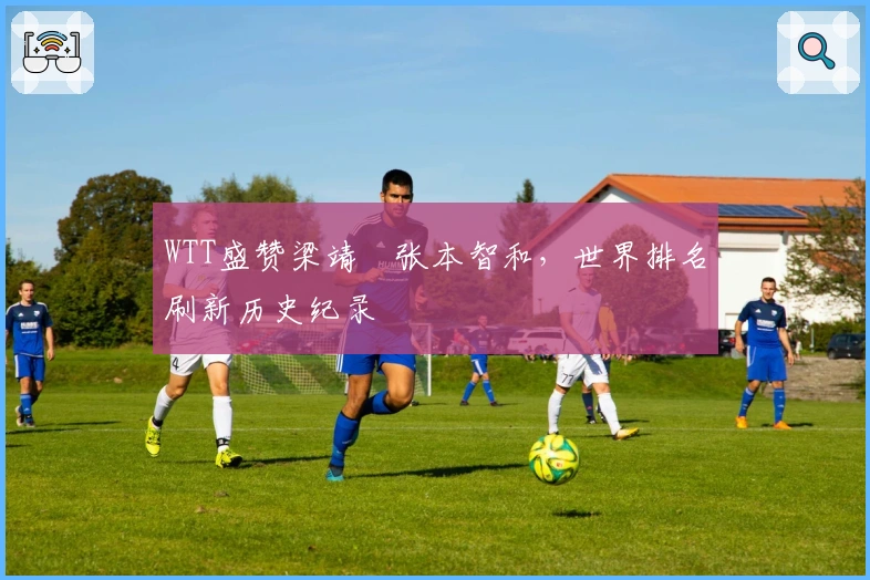 WTT盛赞梁靖崑张本智和，世界排名刷新历史纪录