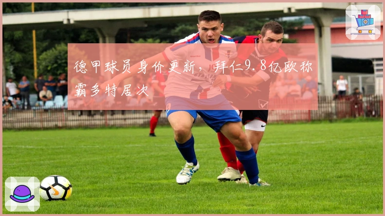 德甲球员身价更新，拜仁9.8亿欧称霸多特居次