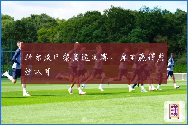 科尔谈巴黎奥运决赛，库里赢得詹杜认可