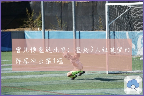 曾凡博重返北京：签约3人组建梦幻阵容冲击第4冠