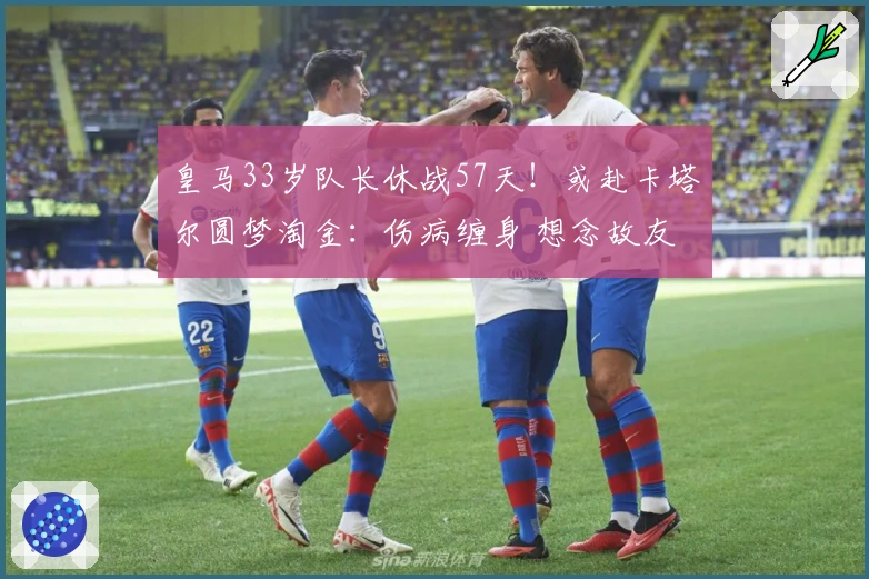 皇马33岁队长休战57天！或赴卡塔尔圆梦淘金：伤病缠身 想念故友