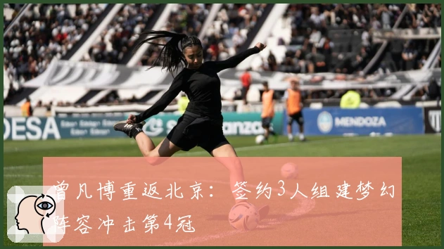 曾凡博重返北京：签约3人组建梦幻阵容冲击第4冠