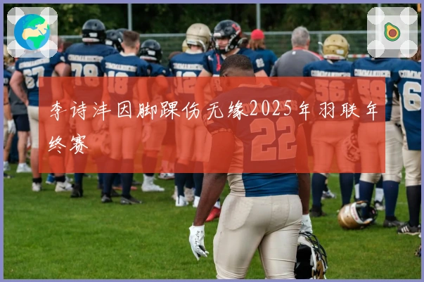 李诗沣因脚踝伤无缘2025年羽联年终赛