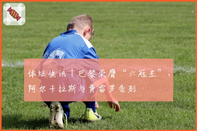 体坛快讯｜巴黎荣膺“六冠王”，阿尔卡拉斯与费雷罗告别