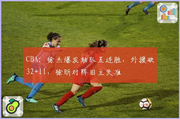 CBA：徐杰爆发助队五连胜，外援砍32+11，徐昕对阵旧主失准