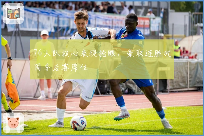 76人队核心表现抢眼，豪取连胜巩固季后赛席位