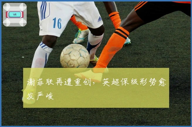 谢菲联再遭重创，英超保级形势愈发严峻