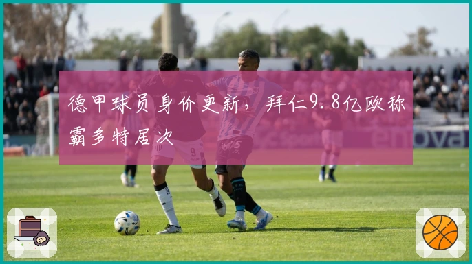 德甲球员身价更新，拜仁9.8亿欧称霸多特居次