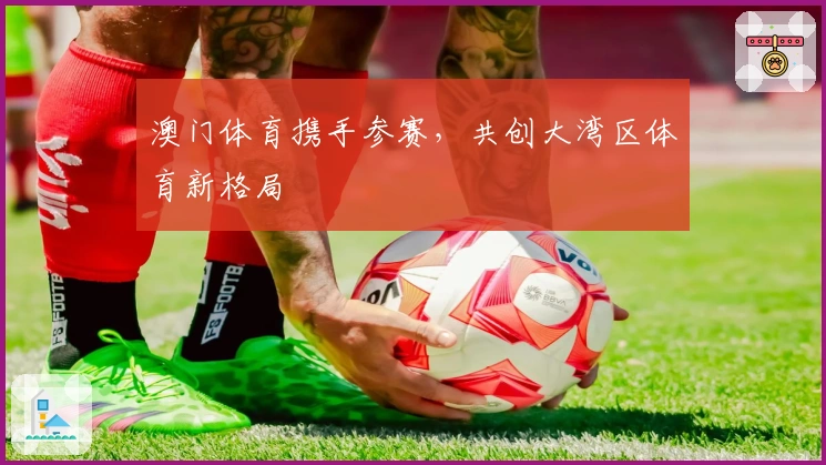澳门体育携手参赛，共创大湾区体育新格局