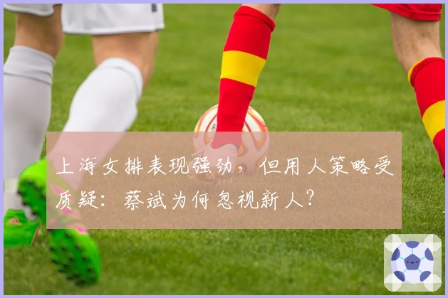 上海女排表现强劲，但用人策略受质疑：蔡斌为何忽视新人？
